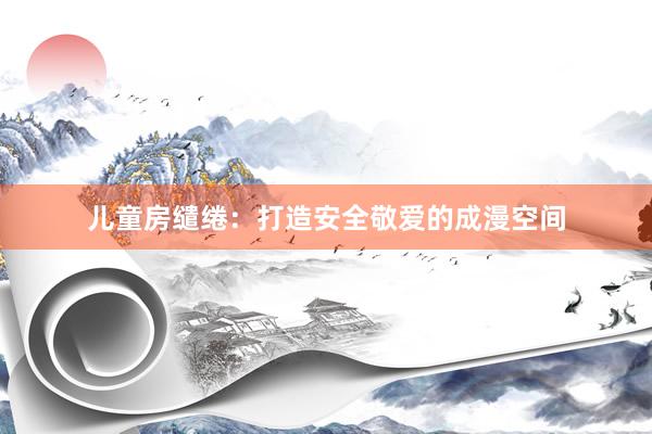 儿童房缱绻：打造安全敬爱的成漫空间