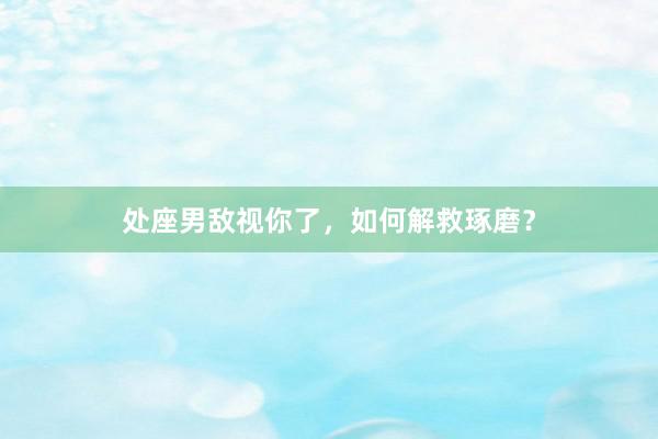 处座男敌视你了，如何解救琢磨？