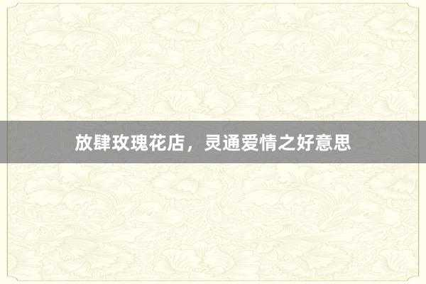 放肆玫瑰花店，灵通爱情之好意思