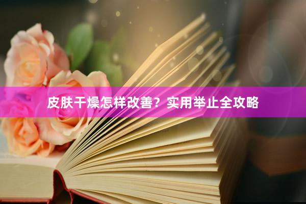 皮肤干燥怎样改善？实用举止全攻略