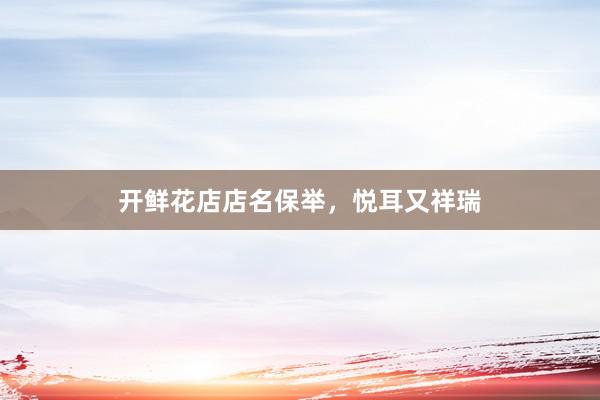 开鲜花店店名保举，悦耳又祥瑞